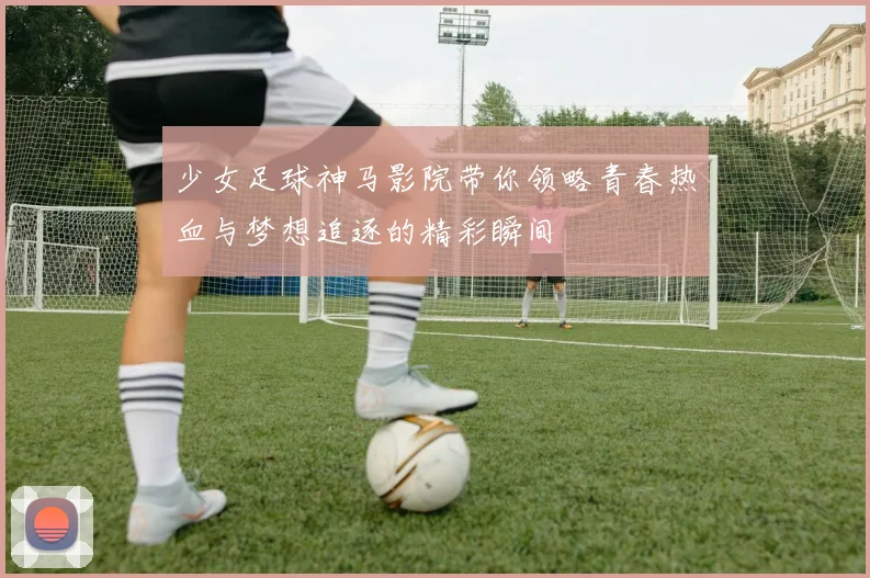 少女足球神马影院带你领略青春热血与梦想追逐的精彩瞬间